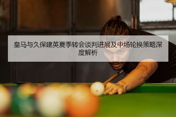 皇马与久保建英夏季转会谈判进展及中场轮换策略深度解析