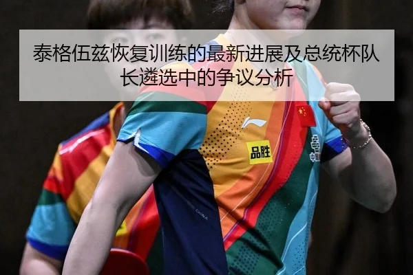 泰格伍兹恢复训练的最新进展及总统杯队长遴选中的争议分析