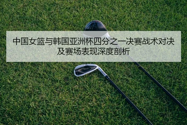 中国女篮与韩国亚洲杯四分之一决赛战术对决及赛场表现深度剖析